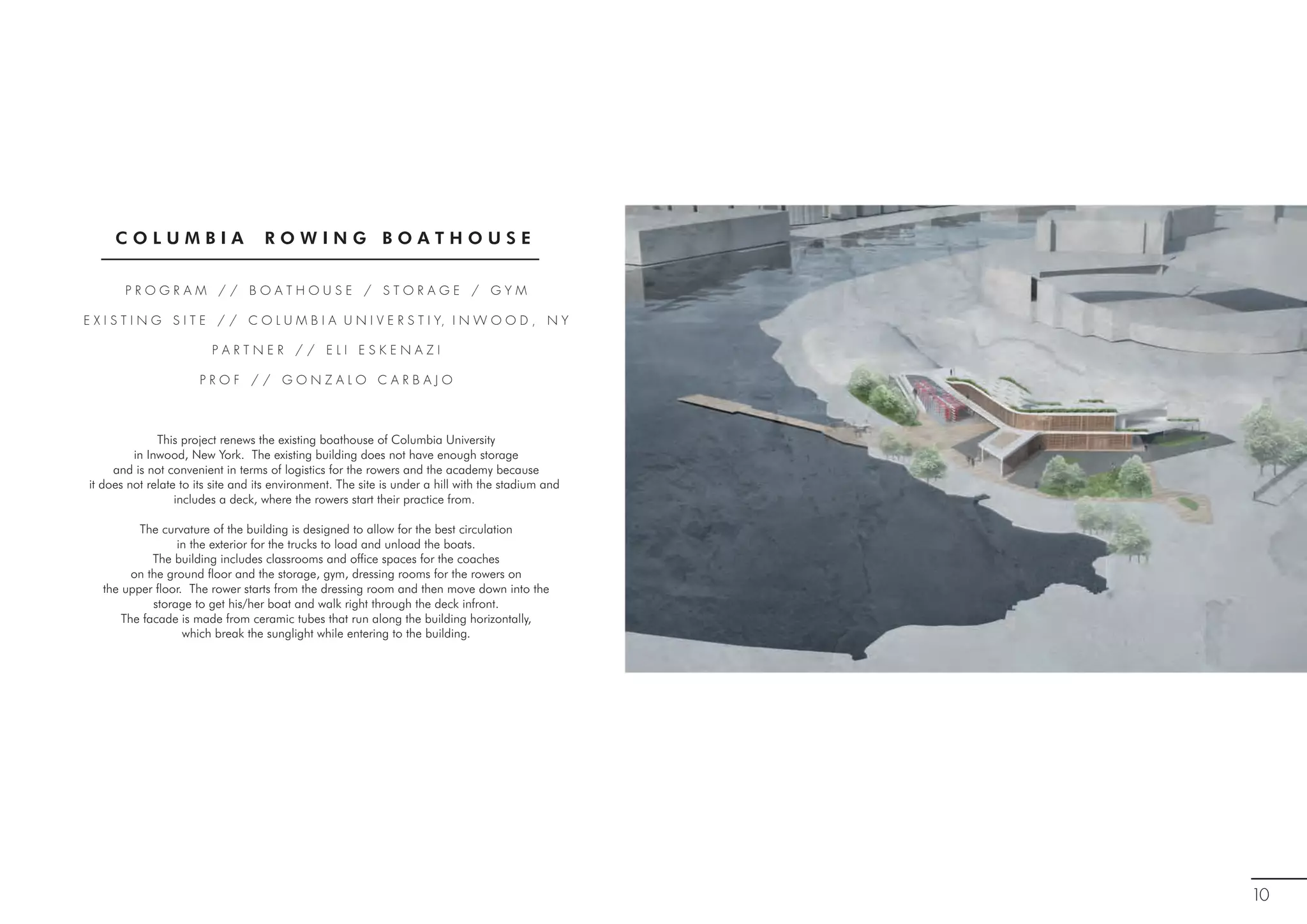 C O L U M B I A R O W I N G B O A T H O U S E
P R O G R A M / / B O A T H O U S E / S T O R A G E / G Y M
E X I S T I N G S I T E / / C O L U M B I A U N I V E R S T I Y, I N W O O D , N Y
P A R T N E R / / E L I E S K E N A Z I
P R O F / / G O N Z A L O C A R B A J O
This project renews the existing boathouse of Columbia University
in Inwood, New York. The existing building does not have enough storage
and is not convenient in terms of logistics for the rowers and the academy because
it does not relate to its site and its environment. The site is under a hill with the stadium and
includes a deck, where the rowers start their practice from.
The curvature of the building is designed to allow for the best circulation
in the exterior for the trucks to load and unload the boats.
The building includes classrooms and office spaces for the coaches
on the ground floor and the storage, gym, dressing rooms for the rowers on
the upper floor. The rower starts from the dressing room and then move down into the
storage to get his/her boat and walk right through the deck infront.
The facade is made from ceramic tubes that run along the building horizontally,
which break the sunglight while entering to the building.
10
 