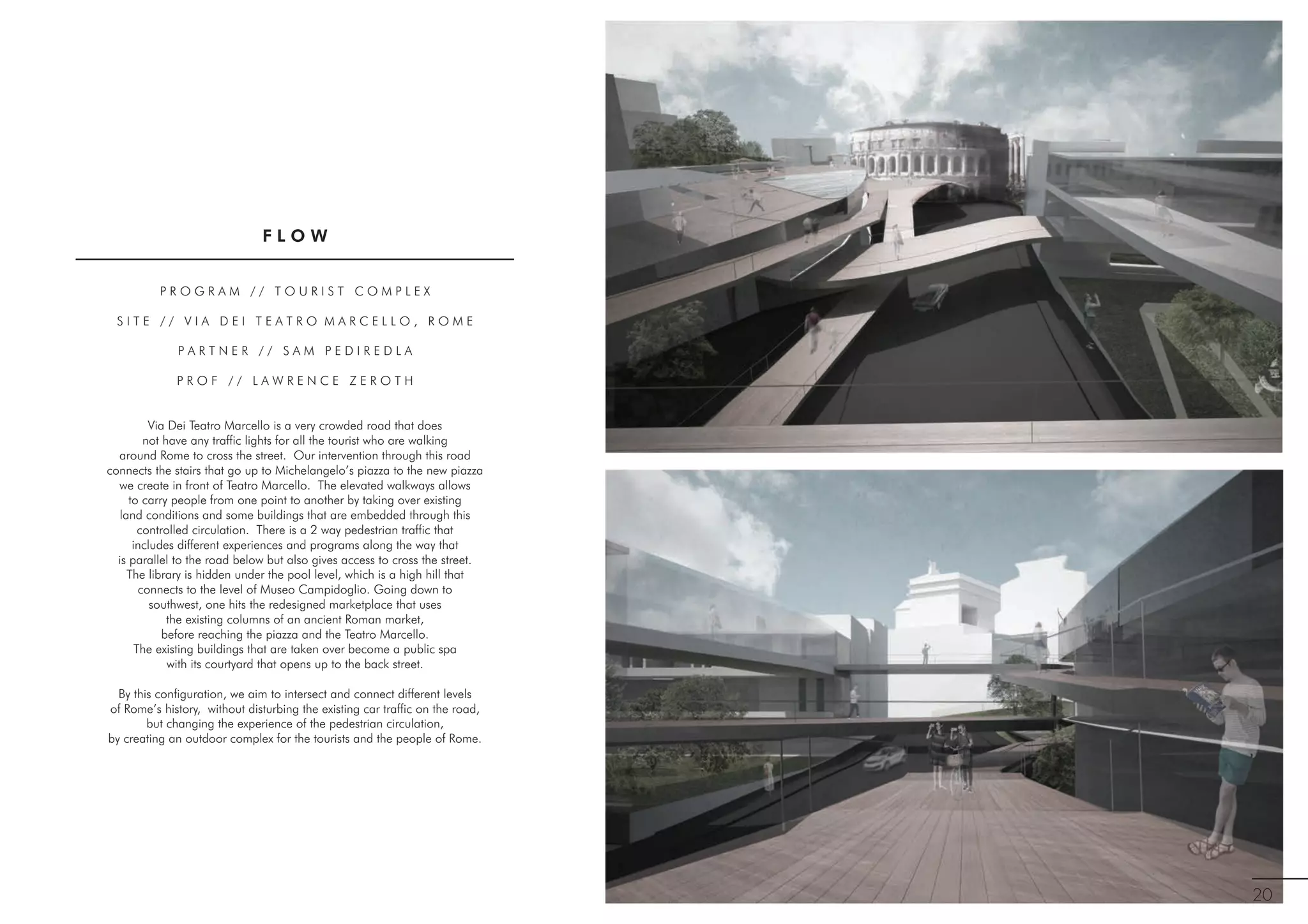 P R O G R A M / / T O U R I S T C O M P L E X
S I T E / / V I A D E I T E A T R O M A R C E L L O , R O M E
P A R T N E R / / S A M P E D I R E D L A
P R O F / / L A W R E N C E Z E R O T H
Via Dei Teatro Marcello is a very crowded road that does
not have any traffic lights for all the tourist who are walking
around Rome to cross the street. Our intervention through this road
connects the stairs that go up to Michelangelo’s piazza to the new piazza
we create in front of Teatro Marcello. The elevated walkways allows
to carry people from one point to another by taking over existing
land conditions and some buildings that are embedded through this
controlled circulation. There is a 2 way pedestrian traffic that
includes different experiences and programs along the way that
is parallel to the road below but also gives access to cross the street.
The library is hidden under the pool level, which is a high hill that
connects to the level of Museo Campidoglio. Going down to
southwest, one hits the redesigned marketplace that uses
the existing columns of an ancient Roman market,
before reaching the piazza and the Teatro Marcello.
The existing buildings that are taken over become a public spa
with its courtyard that opens up to the back street.
By this configuration, we aim to intersect and connect different levels
of Rome’s history, without disturbing the existing car traffic on the road,
but changing the experience of the pedestrian circulation,
by creating an outdoor complex for the tourists and the people of Rome.
20
F L O W
 