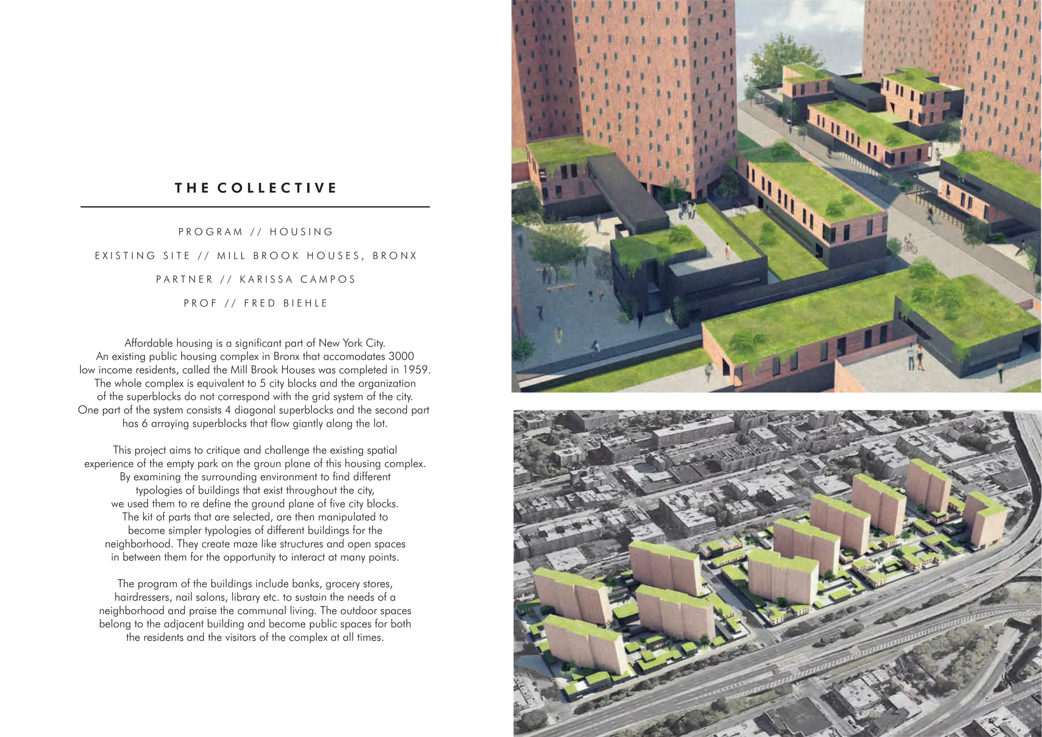 T H E C O L L E C T I V E
P R O G R A M / / H O U S I N G
E X I S T I N G S I T E / / M I L L B R O O K H O U S E S , B R O N X
P A R T N E R / / K A R I S S A C A M P O S
P R O F / / F R E D B I E H L E
Affordable housing is a significant part of New York City.
An existing public housing complex in Bronx that accomodates 3000
low income residents, called the Mill Brook Houses was completed in 1959.
The whole complex is equivalent to 5 city blocks and the organization
of the superblocks do not correspond with the grid system of the city.
One part of the system consists 4 diagonal superblocks and the second part
has 6 arraying superblocks that flow giantly along the lot.
This project aims to critique and challenge the existing spatial
experience of the empty park on the groun plane of this housing complex.
By examining the surrounding environment to find different
typologies of buildings that exist throughout the city,
we used them to re define the ground plane of five city blocks.
The kit of parts that are selected, are then manipulated to
become simpler typologies of different buildings for the
neighborhood. They create maze like structures and open spaces
in between them for the opportunity to interact at many points.
The program of the buildings include banks, grocery stores,
hairdressers, nail salons, library etc. to sustain the needs of a
neighborhood and praise the communal living. The outdoor spaces
belong to the adjacent building and become public spaces for both
the residents and the visitors of the complex at all times.
06
 