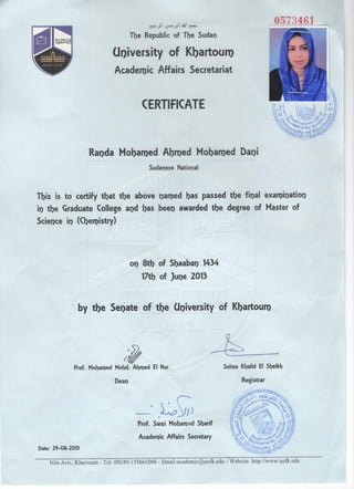 CERTIFICATE
F ~  """'"!
The Republic of The Sudan
Ul)iversity of Khartoum
Academic Affairs Secretariat
Randa Mobal1)ed Abl1)ed Mobal1)ed Dani
Sudanese Natiol)al
This is to certify that the above named bas passed the final examination
il) the Graduate Colle~e and bas been awarded the degree of Master of~
Science in (Cber1)istry) Y;
by tbe¢ Seoate of the ;o(Joiversify of Kbartoul1)~:s--:~ -".. ~~~::?
Selma Kbalid EI Sbeikh
II}Prof. Mobal1)ed Mobd. Abl1)ed EI Nur ~
Deal) Registrar
Academic Affairs Secretary
-·.G~)
Prof. Sami Mobamed Sbarif
Date: 29-08-2013
----------------------~--------------~------------------Nile Ave., Khartoum - Tel: Q0249-155661068 - Email:acaderuic@uofk.edu - Website: http.z/www.uofk.edu
 
