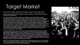 Target Market
• Travis Scott’s target audience are college students. Age range 18-25
• Each show will be on the college’s campus either on the football field or
inside the auditorium.
• 2 months before the first show we will start promoting the tour by
releasing tour dates on all of Travis Scott’s social media sites including his
personal Tumblr and Snapchat pages. During these 2 months he will be
doing interviews for major radio stations, social media sites and magazines.
He will also do phone interviews with the participating colleges. Within
those 2 months, 1 month before the official start date, Travis will be doing a
mini promo tour run with social media sites, bloggers and radio stations.
This will give his target audience a feel for what to expect at his shows. This
will make and keep his target audience excited and they will purchase
presale and general sale tickets.
• 2 weeks before the start of the tour we will announce that Travis will be
giving away swag bags at a secret location of the corresponding college.
Also there will be a contest that will be promoted on his social media sites
for 1 lucky winner each city to spend the day with him before the show and
a receive a swag bag that will include backstage pass and extra ticket for a
guest to come along to the show. This will keep his target audience anxious
and focused on his tour and what he’s doing.
• Each show will be different. We will have special guests pop up for specific
dates, if available to perform duet songs. This will get the show attendees
an unexpected “gift” at the different shows.
 