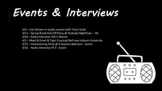 Events & Interviews
3/6 – Live Stream in studio session with Travis Scott.
3/11 – Spring Break Kick Off Party @ Peabody NightClub – VA
3/20 – Radio Interview 103.5 Atlanta
4/2 – Meet & Greet & Tiger Crossing Mall near Auburn University
4/15 – Homecoming Party @ 4 Seasons Ballroom - Austin
4/16 - Radio Interview 97.4 - Austin
 