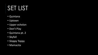 SET LIST
• Quintana
• Uptown
• Upper echelon
• Don’t Play
• Quintana pt. 2
• Skyfall
• Sloppy Toppy
• Mamacita
 