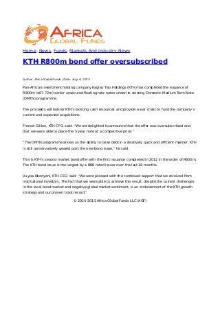 Home, News, Funds, Markets And Industry News
KTH R800m bond oﬀer oversubscribed
Author: Africa Global Funds | Date: Aug. 6, 2015
Pan-African investment holding company Kagiso Tiso Holdings (KTH) has completed the issuance of
R800m ($67.72m) senior unsecured ﬂoating rate notes under its existing Domestic Medium Term Note
(DMTN) programme.
The proceeds will bolster KTH’s existing cash resources and provide a war chest to fund the company’s
current and expected acquisitions.
Frencel Gillion, KTH CFO, said: “We are delighted to announce that the oﬀer was oversubscribed and
that we were able to place the 5 year note at a competitive price.”
“The DMTN programme allows us the ability to raise debt in a relatively quick and eﬃcient manner. KTH
is still conservatively geared post the new bond issue,” he said.
This is KTH’s second market bond oﬀer with the ﬁrst issuance completed in 2012 in the order of R600m.
The KTH bond issue is the largest by a BBB rated issuer over the last 18 months.
Vuyisa Nkonyeni, KTH CEO, said: “We were pleased with the continued support that we received from
institutional investors. The fact that we were able to achieve this result, despite the current challenges
in the local bond market and negative global market sentiment, is an endorsement of the KTH growth
strategy and our proven track record.”
© 2014-2015 Africa Global Funds LLC (AGF)
 