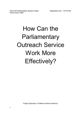 1
POL3130 Parliamentary Studies Project Registration No.: 110176194
Word Count: 6,985
How Can the
Parliamentary
Outreach Service
Work More
Effectively?
Project Supervisor: Professor Andrew Hindmoor
 