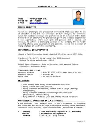 Page | 1 /2
CURRICULUM VITAE
NAME : ROUFUDHEEN P.K.
PHONE NO : 0544712009
E-MAIL : pkrouf@yahoo.com
CAREER OBJECTIVE
To work in a challenging and professional environment, that would allow for the
full utilization of my skill and knowledge. In turn satisfying my continuous
pursuit for practical knowledge and professional as an individual and/or team
member Seek an opportunity for professional growth and increase responsibility
in your organization, where team spirit and personal skill is required and
rewarded. To achieve a challenging position in the company this is rapidly
expanding offering good advancement and potential. I would like a position of
strong emphasis on construction engineering.
EDUCATIONAL QUALIFICATIONS
1.Board of Public Examination Kerala ,Awarded S.S.L.C on March -1999 India.
2.Sa-Adiya I.T.C. (NCVT), Kerala –India – July 2002, Obtained
Diploma Certificate as Draftsman – (Civil)
3.CAAD Centre Mangalore – India on December 2004, awarded Diploma
Certificate in Architecture CAAD.
COMPUTER PROFICIENT
Designing software : AutoCAD 2000 to 2015, revit Basic & 3ds Max
Operating System : Windows XP
Office Tools : Ms_Word & Ms-Excel.
KEY SKILLS
 Good working team ability & Good communication skills.
 Ability to work well under pressure.
 Ability to Prepare Architectural, Interior & M.E.P Design Drawings
Independently.
 Ability to Prepare Detailed Shop Drawings for Construction
(Architectural, Interior & MEP )
 Fully proficient in Auto cad.(Auto cad 2000 to 2015) & revit Basic.
PROFESSIONAL EXPERIENCE IN U.A.E (10Year’s)
A self motivated, hard working with 10 year’s experience in draughting
with proven skill and worked for large scale projects including towers, residential,
commercial ,school buildings, labor accommodations ,ware houses & villas etc…
1. Company : EHAF Consulting Engineers L.L.C, Abudhabi
Position : Architectural Draughtsman
Duration : Sep. 08, 2012 @ up to date.
 