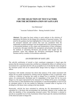 24th
ICAF Symposium - Naples, 16-18 May 2007
ON THE SELECTION OF TEST FACTORS
FOR THE DETERMINATION OF SAFE-LIFE
Guy Habermann1
1
Associate Technical Fellow – Boeing Australia Limited
Abstract: This paper has been written to assist analysts in the selection of
appropriate life-factors for the fatigue life evaluation of structural systems. The
need for this guidance has been highlighted by (1) the need to select life-factors
for structural materials and systems that were not considered when the
traditionally accepted techniques were developed and (2) the increasing scarcity
of documented guidance on the origins and interpretation of these techniques.
In particular, this paper identifies the assumptions and principles that underpin
the methods of calculating life-factors and provides some insight into the
parameter values that underpin the life-factors promulgated through the
literature and by a number of airworthiness authorities.
AN OVERVIEW OF SAFE LIFE
The safe-life certification of aircraft or their constituent components is based upon the
premise that the structural systems thus certified can withstand the effects of a defined service
environment for a specified safe-life with an acceptable level of risk that the static strength of
the structural system will not be reduced below design limits by fatigue or environmental
effects.
Experience with metallic structures has shown that analyses of the scatter associated with
fatigue life are greatly facilitated by working with the logarithm of time. In particular, when
viewed as a function of log-time, the scatter in fatigue lives is typically (1) stochastic in
nature, (2) symmetrically distributed and (3) independent of the mean life for low-cycle
fatigue (i.e. the region represented by the steep part of an Wöhler (S-N) curve). Accordingly,
the lower limit in a data distribution that corresponds to a specified probability of survival can
be calculated relative to the true median by deducting a constant offset in log-time or by
dividing by a life-factor when working in the time domain.
Historically, safe-life has been calculated by reducing the life demonstrated by test or
calculation by a life-factor that accommodates the uncertainty inherent in the variables that
affect the durability of the corresponding structural system. This life-factor is selected to
provide an acceptable level of risk of premature failure based upon the statistical distribution
of the observed scatter in fatigue life.
 