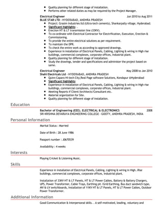 Education 
Quality planning for different stage of installation. 
Performs other related duties as may be required by the Project Manager. 
Electrical Engineer Jun 2010 to Aug 2011 
BLUE STAR LTD - HYDERABAD, ANDHRA PRADESH 
Project: Grasim Industries ltd (Ultra-tech cements), Shankarpally village, Hyderabad. 
Significant highlights: . 
Erection HT & LT transmission line (33KV). 
To co-ordinate with Electrical Contractor for Electrification, Execution, Erection & 
Commissioning. 
To provide the entire electrical solutions as per requirement. 
To maintain the DPR. 
To check the entire work as according to approved drawings. 
Experience in installation of Electrical Panels, Cabling, Lighting & wiring in High rise 
buildings, commercial complexes, corporate offices, Industrial plant. 
Quality planning for different stage of installation. 
Study the drawings, tender and specifications and administer the project based on 
same. 
Electrical Engineer May 2008 to Jan 2010 
Shahi Electricals Ltd - HYDERABAD, ANDHRA PRADESH 
Quinn Caparo Hi-tech City,Real Page software Solutions, Kondapur @Hyderabad 
Significant highlights: 
Experience in installation of Electrical Panels, Cabling, Lighting & wiring in High rise 
buildings, commercial complexes, corporate offices, Industrial plant. 
Meeting Reports if Client/Architects/Consultant etc. 
Material organization for Site. 
Quality planning for different stage of installation. 
Bachelor of Engineering (EEE), ELECTRICAL & ELECTRONICS 2008 
SRI KRISHNA DEVARAYA ENGINEERING COLLEGE - GOOTY, ANDHRA PRADESH, INDIA 
Personal Information 
Interests 
Skills 
Marital Status : Married 
Date of Birth : 28 June 1986 
Passport number : J0670539 
Availability : 4 weeks 
Playing Cricket & Listening Music. 
Experience in installation of Electrical Panels, Cabling, Lighting & wiring in High..Rise 
buildings, commercial complexes, corporate offices, Industrial plant. 
Installation of 33KV HT & LT Panels, HT & LT Power Cables, Battery & Battery Chargers, 
UPS, Power Transformer, Cable Trays, Earthing pit /Grid Earthing, Bus duct sandwich type, 
MV & LV switchboards, Installation of 11KV HT & LT Panels, HT & LT Power Cables, Outdoor 
Power Transformer. 
Additional Information 
Good Communication & Interpersonal skills. . A self-motivated, leading, voluntary and 
 