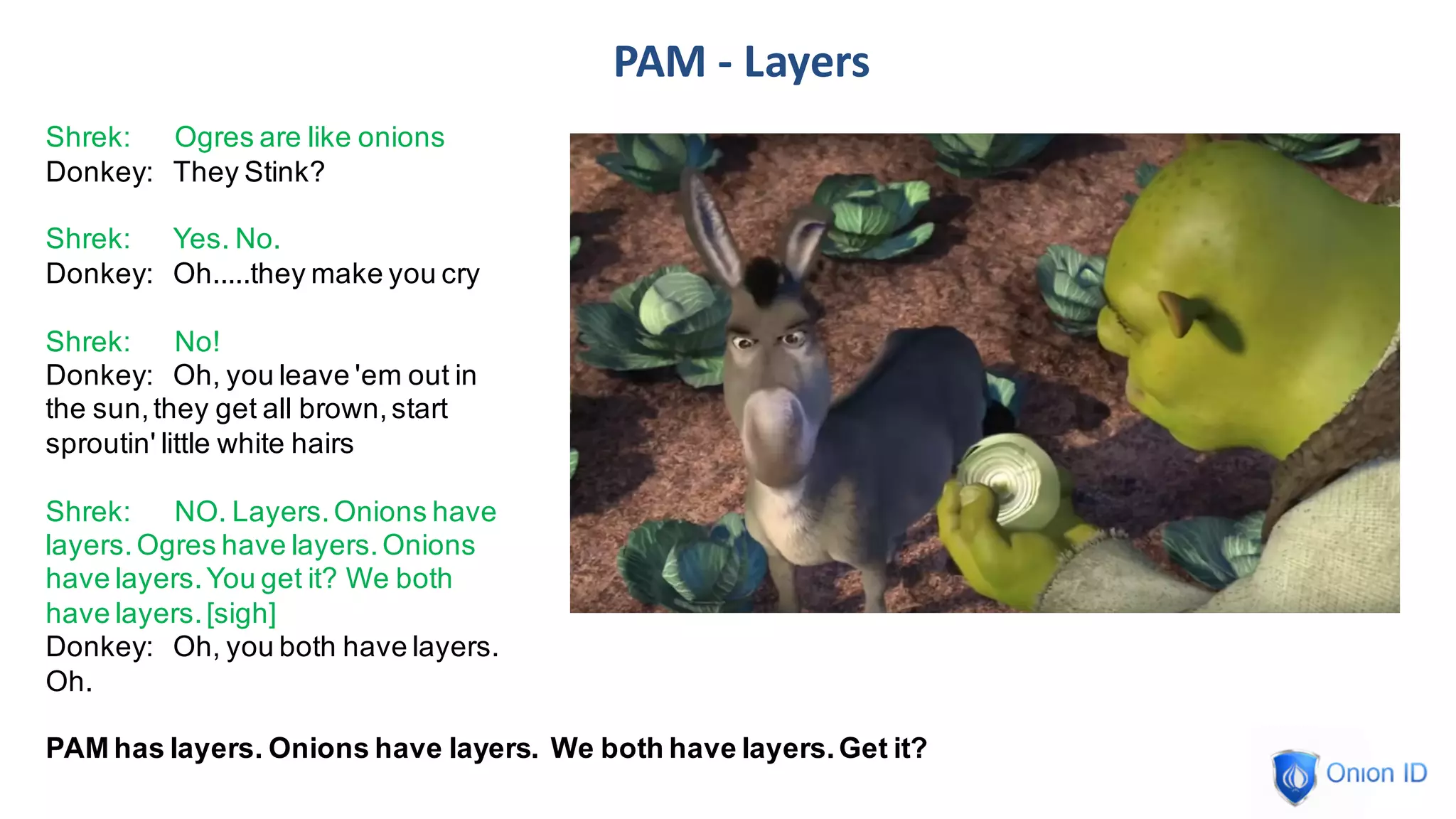 PAM	- Layers
Shrek: Ogres are like onions
Donkey: They Stink?
Shrek: Yes. No.
Donkey: Oh.....they make you cry
Shrek: No!
Donkey: Oh, you leave 'em out in
the sun,they get all brown,start
sproutin' little white hairs
Shrek: NO. Layers.Onions have
layers.Ogres have layers.Onions
have layers.You get it? We both
have layers.[sigh]
Donkey: Oh, you both have layers.
Oh.
PAM has layers. Onions have layers. We both have layers.Get it?
 