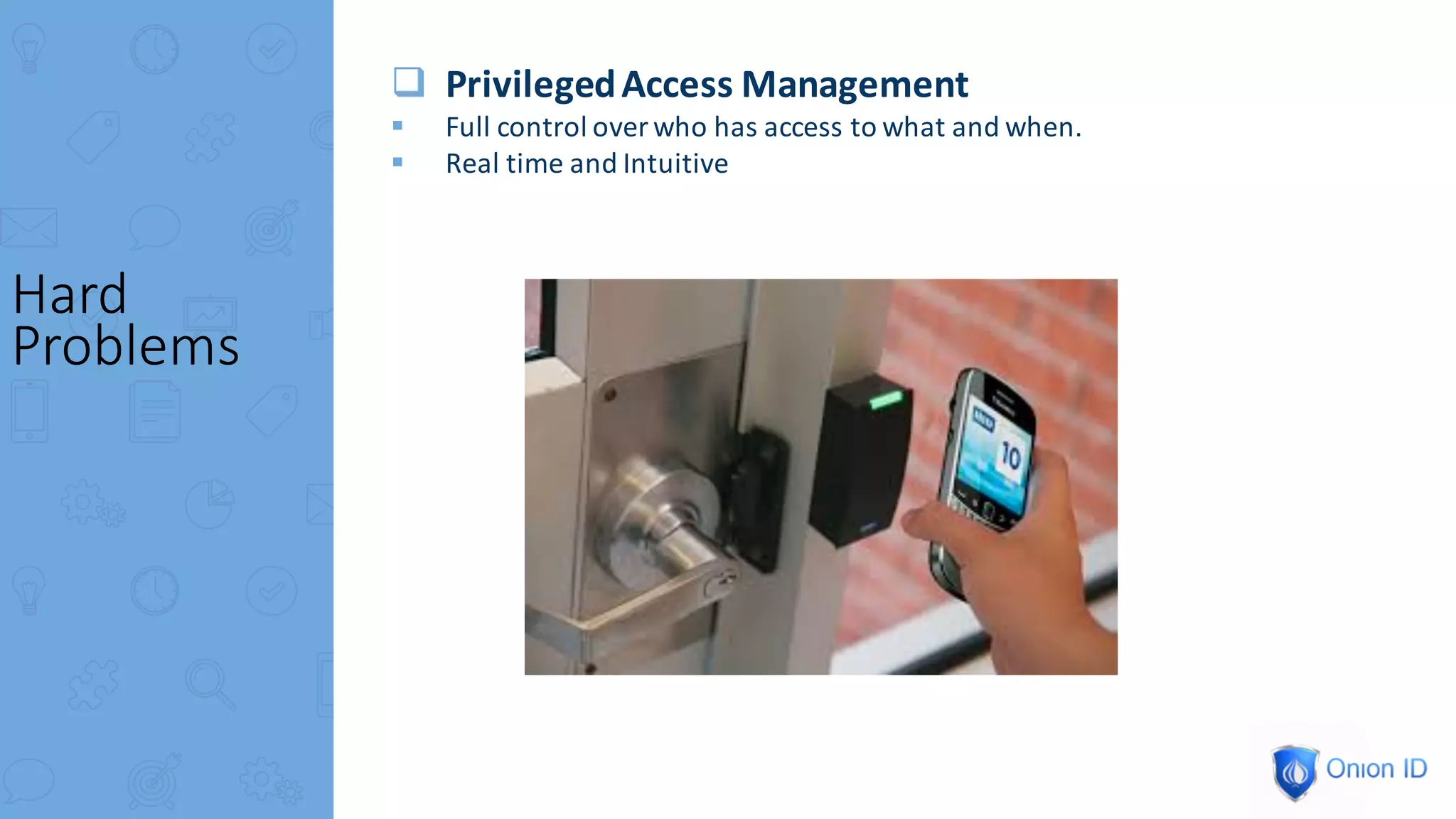 q Privileged	Access	Management
§ Full	control	over	who	has	access	to	what	and	when.
§ Real	time	and	Intuitive
Hard	
Problems
 