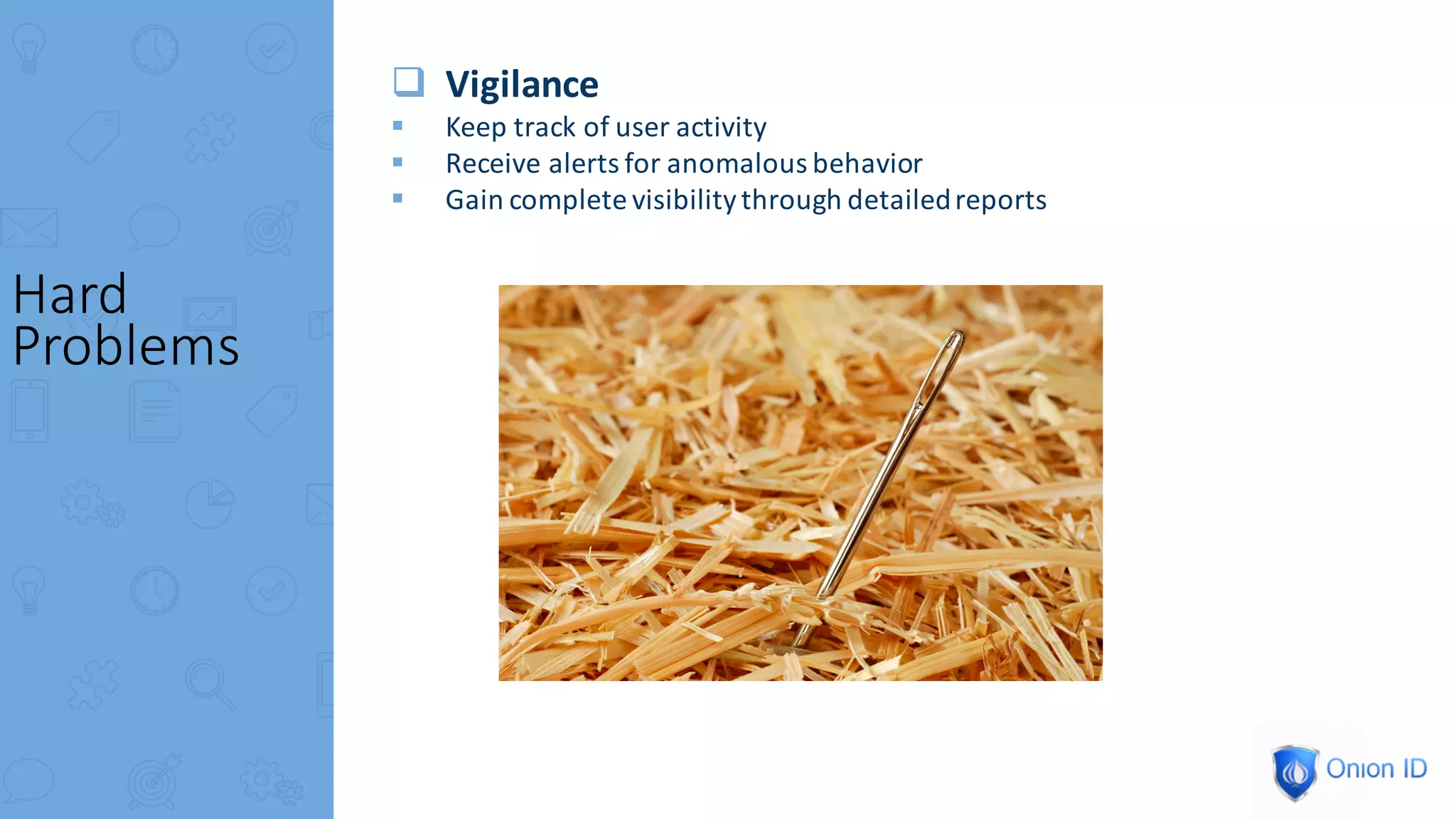 q Vigilance
§ Keep	track	of	user	activity
§ Receive	alerts	for	anomalous	behavior
§ Gain	complete	visibility	through	detailed	reports
Hard	
Problems
 