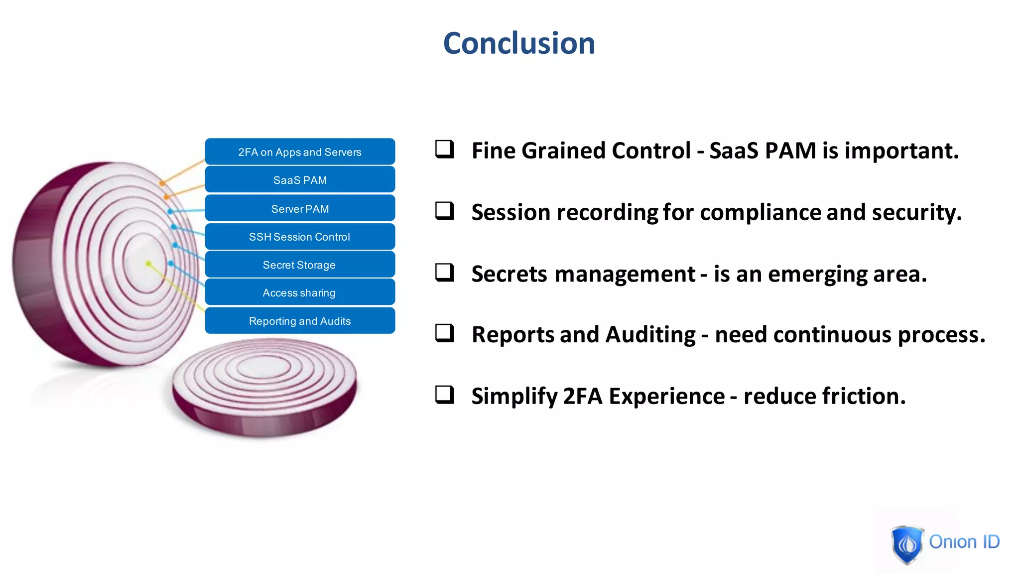 Conclusion
2FA on Apps and Servers
SaaS PAM
SSH Session Control
Secret Storage
Access sharing
Reporting and Audits
Server PAM
q Fine	Grained	Control	- SaaS	PAM	is	important.
q Session	recording	for	compliance	and	security.
q Secrets	management	- is	an	emerging	area.
q Reports	and	Auditing	- need	continuous	process.
q Simplify	2FA	Experience	- reduce	friction.
 
