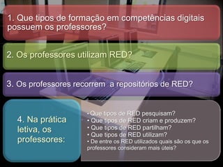 1. Que tipos de formação em competências digitais
possuem os professores?
2. Os professores utilizam RED?
3. Os professores recorrem a repositórios de RED?
• Que tipos de RED pesquisam?
• Que tipos de RED criam e produzem?
• Que tipos de RED partilham?
• Que tipos de RED utilizam?
• De entre os RED utilizados quais são os que os
professores consideram mais úteis?
4. Na prática
letiva, os
professores:
 