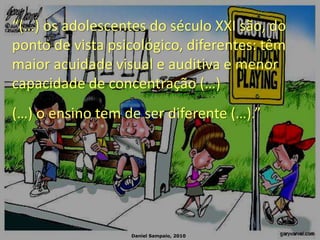 Daniel Sampaio, 2010
“(…) os adolescentes do século XXI são, do
ponto de vista psicológico, diferentes: têm
maior acuidade visual e auditiva e menor
capacidade de concentração (…)
(…) o ensino tem de ser diferente (…).”
 
