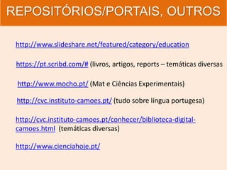 REPOSITÓRIOS/PORTAIS, OUTROS
http://www.slideshare.net/featured/category/education
https://pt.scribd.com/# (livros, artigos, reports – temáticas diversas
http://www.mocho.pt/ (Mat e Ciências Experimentais)
http://cvc.instituto-camoes.pt/ (tudo sobre língua portugesa)
http://cvc.instituto-camoes.pt/conhecer/biblioteca-digital-
camoes.html (temáticas diversas)
http://www.cienciahoje.pt/
 
