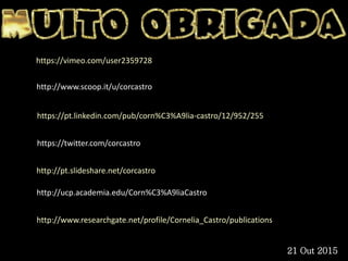 https://twitter.com/corcastro
https://pt.linkedin.com/pub/corn%C3%A9lia-castro/12/952/255
http://pt.slideshare.net/corcastro
http://ucp.academia.edu/Corn%C3%A9liaCastro
http://www.researchgate.net/profile/Cornelia_Castro/publications
https://vimeo.com/user2359728
http://www.scoop.it/u/corcastro
21 Out 2015
 