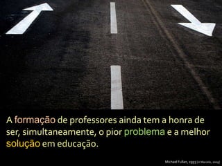 A formação de professores ainda tem a honra de
ser, simultaneamente, o pior problema e a melhor
solução em educação.
Michael Fullan, 1993 [in Marcelo, 2009]
 