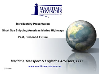 2/18/2009 1
Introductory Presentation
Short Sea Shipping/Americas Marine Highways
Past, Present & Future
www.maritimeadvisors.com
Maritime Transport & Logistics Advisors, LLC
 