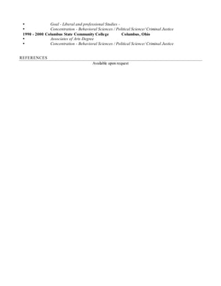  Goal - Liberal and professional Studies -
 Concentration - Behavioral Sciences / Political Science/ Criminal Justice
1990 - 2000 Columbus State Community College Columbus, Ohio
 Associates of Arts Degree
 Concentration - Behavioral Sciences / Political Science/ Criminal Justice
REFERENCES
Available upon request
 