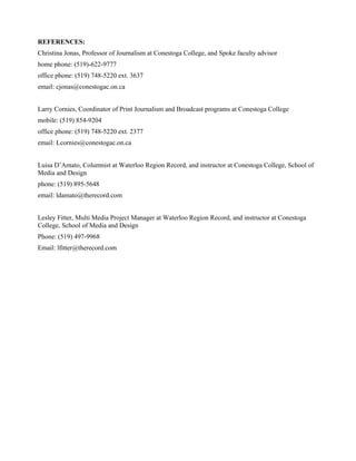 REFERENCES:
Christina Jonas, Professor of Journalism at Conestoga College, and Spoke faculty advisor
home phone: (519)-622-9777
office phone: (519) 748-5220 ext. 3637
email: cjonas@conestogac.on.ca
Larry Cornies, Coordinator of Print Journalism and Broadcast programs at Conestoga College
mobile: (519) 854-9204
office phone: (519) 748-5220 ext. 2377
email: Lcornies@conestogac.on.ca
Luisa D’Amato, Columnist at Waterloo Region Record, and instructor at Conestoga College, School of
Media and Design
phone: (519) 895-5648
email: ldamato@therecord.com
Lesley Fitter, Multi Media Project Manager at Waterloo Region Record, and instructor at Conestoga
College, School of Media and Design
Phone: (519) 497-9968
Email: lfitter@therecord.com
 