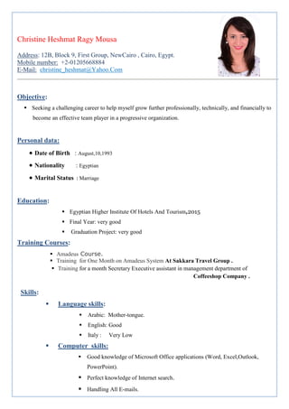 Christine Heshmat Ragy Mousa
Address: 12B, Block 9, First Group, NewCairo , Cairo, Egypt.
Mobile number: +2-01205668884
E-Mail: christine_heshmat@Yahoo.Com
Objective:
 Seeking a challenging career to help myself grow further professionally, technically, and financially to
become an effective team player in a progressive organization.
Personal data:
• Date of Birth : August,10,1993
• Nationality : Egyptian
• Marital Status : Marriage
Education:
 Egyptian Higher Institute Of Hotels And Tourism,2015
 Final Year: very good
 Graduation Project: very good
Training Courses:
 Amadeus Course.
 Training for One Month on Amadeus System At Sakkara Travel Group .
 Training for a month Secretary Executive assistant in management department of
Coffeeshop Company .
Skills:
 Language skills:
 Arabic: Mother-tongue.
 English: Good
 Italy : Very Low
 Computer skills:
 Good knowledge of Microsoft Office applications (Word, Excel,Outlook,
PowerPoint).
 Perfect knowledge of Internet search.
 Handling All E-mails.
 