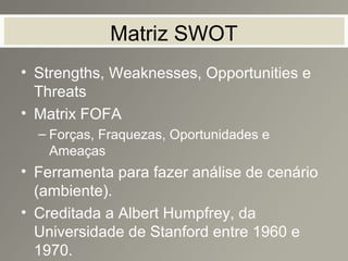 Matriz SWOT
• Strengths, Weaknesses, Opportunities e
Threats
• Matrix FOFA
– Forças, Fraquezas, Oportunidades e
Ameaças
• Ferramenta para fazer análise de cenário
(ambiente).
• Creditada a Albert Humpfrey, da
Universidade de Stanford entre 1960 e
1970.
 