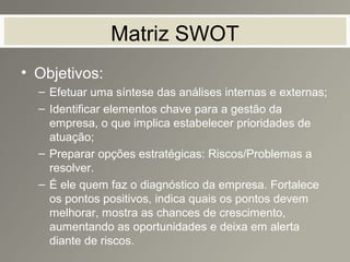 Matriz SWOT
• Objetivos:
– Efetuar uma síntese das análises internas e externas;
– Identificar elementos chave para a gestão da
empresa, o que implica estabelecer prioridades de
atuação;
– Preparar opções estratégicas: Riscos/Problemas a
resolver.
– É ele quem faz o diagnóstico da empresa. Fortalece
os pontos positivos, indica quais os pontos devem
melhorar, mostra as chances de crescimento,
aumentando as oportunidades e deixa em alerta
diante de riscos.
 
