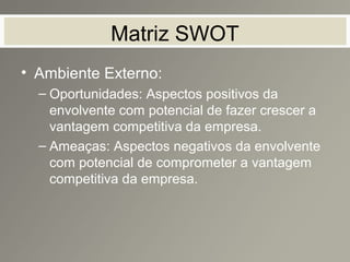 Matriz SWOT
• Ambiente Externo:
– Oportunidades: Aspectos positivos da
envolvente com potencial de fazer crescer a
vantagem competitiva da empresa.
– Ameaças: Aspectos negativos da envolvente
com potencial de comprometer a vantagem
competitiva da empresa.
 