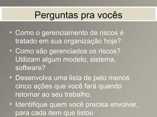 Perguntas pra vocês
• Como o gerenciamento de riscos é
tratado em sua organização hoje?
• Como são gerenciados os riscos?
Utilizam algum modelo, sistema,
software?
• Desenvolva uma lista de pelo menos
cinco ações que você fará quando
retornar ao seu trabalho.
• Identifique quem você precisa envolver,
para cada item que listou
 
