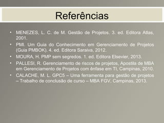 Referências
• MENEZES, L. C. de M. Gestão de Projetos. 3. ed. Editora Atlas,
2001.
• PMI. Um Guia do Conhecimento em Gerenciamento de Projetos
(Guia PMBOK). 4. ed. Editora Saraiva, 2012.
• MOURA, H. PMP sem segredos. 1. ed. Editora Elsevier, 2013.
• PALLESI, R. Gerenciamento de riscos de projetos, Apostila de MBA
em Gerenciamento de Projetos com ênfase em TI, Campinas, 2010.
• CALACHE, M. L. GPC5 – Uma ferramenta para gestão de projetos
– Trabalho de conclusão de curso – MBA FGV, Campinas, 2013.
 