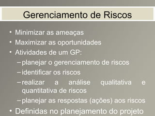 Gerenciamento de Riscos
• Minimizar as ameaças
• Maximizar as oportunidades
• Atividades de um GP:
–planejar o gerenciamento de riscos
–identificar os riscos
–realizar a análise qualitativa e
quantitativa de riscos
–planejar as respostas (ações) aos riscos
• Definidas no planejamento do projeto
 