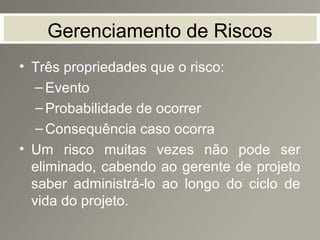 Gerenciamento de Riscos
• Três propriedades que o risco:
–Evento
–Probabilidade de ocorrer
–Consequência caso ocorra
• Um risco muitas vezes não pode ser
eliminado, cabendo ao gerente de projeto
saber administrá-lo ao longo do ciclo de
vida do projeto.
 