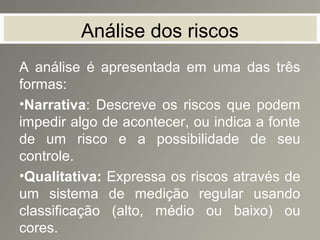 Análise dos riscos
A análise é apresentada em uma das três
formas:
•Narrativa: Descreve os riscos que podem
impedir algo de acontecer, ou indica a fonte
de um risco e a possibilidade de seu
controle.
•Qualitativa: Expressa os riscos através de
um sistema de medição regular usando
classificação (alto, médio ou baixo) ou
cores.
 