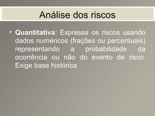 Análise dos riscos
• Quantitativa: Expressa os riscos usando
dados numéricos (frações ou percentuais)
representando a probabilidade da
ocorrência ou não do evento de risco.
Exige base histórica
 