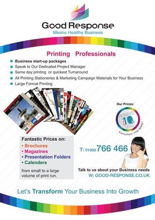 Means Healthy Business
Fantastic Prices on:
• Brochures
• Magazines
• Presentation Folders
• Calenders
from small to a large
volume of print run.
Business start-up packages
Speak to Our Dedicated Project Manager
Same day printing or quickest Turnaround
All Printing Stationeries & Marketing Campaign Materials for Your Business
Large Format Printing
Printing Professionals
T: 01908766 466
Talk to us about your Business needs
Let’s Transform Your Business Into Growth
 