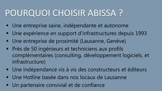 POURQUOI CHOISIR ABISSA ?
 Une entreprise saine, indépendante et autonome
 Une expérience en support d’infrastructures depuis 1993
 Une entreprise de proximité (Lausanne, Genève)
 Près de 50 ingénieurs et techniciens aux profils
complémentaires (consulting, développement logiciels, et
infrastructure)
 Une indépendance vis à vis des constructeurs et éditeurs
 Une Hotline basée dans nos locaux de Lausanne
 Un partenaire convivial et de confiance
 