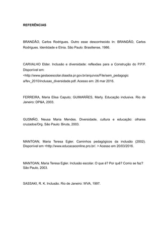 REFERÊNCIAS
BRANDÃO, Carlos Rodrigues. Outro esse desconhecido In: BRANDÃO, Carlos
Rodrigues. Identidade e Etnia. São Paulo: Brasiliense, 1986.
CARVALHO Elder. Inclusão e diversidade: reflexões para a Construção do P.P.P.
Disponível em:
<http://www.gestaoescolar.diaadia.pr.gov.br/arquivos/File/sem_pedagogic
a/fev_2010/inclusao_diversidade.pdf. Acesso em: 26 mar 2016.
FERREIRA, Maria Elisa Caputo; GUIMARÃES, Marly. Educação inclusiva. Rio de
Janeiro: DP&A, 2003.
GUSMÃO, Neusa Maria Mendes. Diversidade, cultura e educação: olhares
cruzados/Org. São Paulo: Biruta, 2003.
MANTOAN, Maria Teresa Egler. Caminhos pedagógicos da inclusão (2002).
Disponível em <http://www.educacaoonline.pro.br/. > Acesso em 20/03/2016.
MANTOAN, Maria Teresa Egler. Inclusão escolar. O que é? Por quê? Como se faz?
São Paulo, 2003.
SASSAKI, R. K. Inclusão. Rio de Janeiro: WVA, 1997.
 