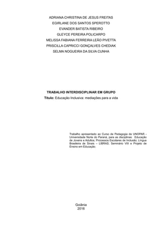 ADRIANA CHRISTINA DE JESUS FREITAS
EGIRLANE DOS SANTOS SPEROTTO
EVANDER BATISTA RIBEIRO
GLEYCE PEREIRA POLICARPO
MELISSA FABIANA FERREIRA LEÃO PIVETTA
PRISCILLA CAPRICCI GONÇALVES CHEDIAK
SELMA NOGUEIRA DA SILVA CUNHA
TRABALHO INTERDISCIPLINAR EM GRUPO
Título: Educação Inclusiva: mediações para a vida
Trabalho apresentado ao Curso de Pedagogia da UNOPAR -
Universidade Norte do Paraná, para as disciplinas: Educação
de Jovens e Adultos; Processos Escolares de Inclusão; Língua
Brasileira de Sinais – LIBRAS; Seminário VIII e Projeto de
Ensino em Educação.
Goiânia
2016
 