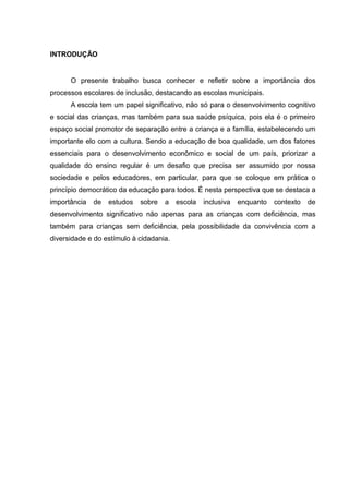 INTRODUÇÃO
O presente trabalho busca conhecer e refletir sobre a importância dos
processos escolares de inclusão, destacando as escolas municipais.
A escola tem um papel significativo, não só para o desenvolvimento cognitivo
e social das crianças, mas também para sua saúde psíquica, pois ela é o primeiro
espaço social promotor de separação entre a criança e a família, estabelecendo um
importante elo com a cultura. Sendo a educação de boa qualidade, um dos fatores
essenciais para o desenvolvimento econômico e social de um país, priorizar a
qualidade do ensino regular é um desafio que precisa ser assumido por nossa
sociedade e pelos educadores, em particular, para que se coloque em prática o
princípio democrático da educação para todos. É nesta perspectiva que se destaca a
importância de estudos sobre a escola inclusiva enquanto contexto de
desenvolvimento significativo não apenas para as crianças com deficiência, mas
também para crianças sem deficiência, pela possibilidade da convivência com a
diversidade e do estímulo à cidadania.
 