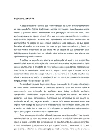 DESENVOLVIMENTO
A escola inclusiva é aquela que acomoda todos os alunos independentemente
de suas condições físicas, intelectuais, sociais, emocionais, linguísticas ou outras,
sendo o principal desafio desenvolver uma pedagogia centrada no aluno, uma
pedagogia capaz de educar e incluir além dos alunos que apresentem necessidades
educacionais especiais, aquelas que apresentam dificuldades temporárias ou
permanentes na escola, as que estejam repetindo anos escolares, as que sejam
forçadas a trabalhar, as que vivem nas ruas, as que vivem em extrema pobreza, as
que são vítimas de abusos, as que estão fora da escola, as que apresentam altas
habilidade/superdotação, pois a inclusão não aplica-se apenas aos alunos que
apresentam alguma deficiência.
A política de inclusão dos alunos na rede regular de ensino que apresentam
necessidades educacionais especiais, não consiste somente na permanência física
desses alunos, mas o propósito de rever concepções e paradigmas, respeitando e
valorizando a diversidade desses alunos, exigindo assim que a escola defina a
responsabilidade criando espaço inclusivos. Dessa forma, a inclusão significa que
não é o aluno que se molda ou se adapta à escola, mas a escola consciente de sua
função, coloca-se a disposição do aluno.
As escolas inclusivas devem reconhecer e responder às diversas dificuldades
de seus alunos, acomodando os diferentes estilos e ritmos de aprendizagem e
assegurando uma educação de qualidade para todos mediante currículos
apropriados, modificações organizacionais, estratégias de ensino, recursos e
parcerias com suas comunidades. A inclusão, na perspectiva de um ensino de
qualidade para todos, exige da escola como um todo, novos posicionamentos que
implica num esforço de atualização e reestruturação das condições atuais, para que
o ensino se modernize e para que os professores se aperfeiçoem, adequando as
ações pedagógicas à diversidade dos aprendizes.
Para atentar-se mais sobre o histórico pessoal e escolar do aluno com alguma
deficiância física ou não, informe-se com a família e o médico sobre o estado de
saúde e quais os efeitos dos remédios que ele está tomando. Esse conhecimento é
a base para sugerir qualquer atividade que exija esforço físico. Os exercícios podem,
por exemplo, interferir na metabolização de medicamentos. Para ajudar a criança
 