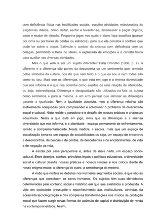 com deficiência física nas habilidades sociais, escolha atividades relacionadas às
exigências diárias, como deitar, sentar e levantar-se, arremessar e pegar objetos,
parar e mudar de direção. Proponha jogos nos quais o aluno faça escolhas (passar
por cima ou por baixo de cordas ou elásticos), para que ele perceba o controle que
pode ter sobre o corpo. Estimule o contato da criança com deficiência com os
colegas, permitindo a troca de idéias, a expressão de emoções e o contato físico
para auxiliar nas diversas atividades.
Mas o que vem a ser um sujeito diferente? Para Brandão (1986. p. 7), o
diferente e a diferença são partes da descoberta de um sentimento que, armado
pelos símbolos da cultura, nos diz que nem tudo é o que eu sou e nem todos são
como eu sou. Mais que as diferenças, o que está em jogo é a imensa diversidade
que nos informa é o que nos constitui como sujeitos de uma relação de alteridade,
ou seja, estereotipada. Diferença e desigualdade são utilizados na fala da autora
como sinônimos e para a mesma, é um erro pensar que eliminar as diferenças
garante a igualdade. Nem a igualdade absoluta, nem a diferença relativa são
efetivamente adequadas para compreender e solucionar o problema da diversidade
social e cultural. Nisto reside o paradoxo e o desafio de nossas práticas e propostas
educativas. Nelas o que está em jogo, mais que as diferenças e a imensa
diversidade que nos informa, é a alteridade - espaço permanente de enfrentamento,
tensão e complementariedade. Nesta medida, a escola, mais que um espaço de
socialização toma-se um espaço de sociabilidades ou seja, um espaço de encontros
e desencontros, de buscas e de perdas, de descobertas e de encobrimentos, de vida
e de negação da vida.
A escola por essa perspectiva é, antes de mais nada, um espaço sócio-
cultural. Entre desejos, sonhos, princípios legais e políticas educativas, a diversidade
social e cultural desafia nossas práticas e nossos valores e nos coloca diante de
nosso enigma maior: a diferença do outro, a semelhança do mesmo.
A visão que norteia os debates nos inúmeros segmentos sociais, é que são as
diferenças que constituem os seres humanos. Os sujeitos têm suas identidades
determinadas pelo contexto social e histórico em que sua existência é produzida. A
vida em sociedade pressupõe o reconhecimento das multiculturas, advindas da
acelerada tecnologização e das complexas transformações nos modos de produção
social que fazem surgir novas formas de acúmulo do capital e distribuição de renda
na contemporaneidade. Assim,
 