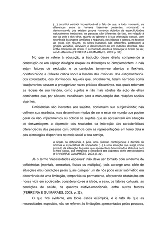 (…) constitui verdade inquestionável o fato de que, a todo momento, as
diferenças entre os homens fazem-se presentes, mostrando e
demonstrando que existem grupos humanos dotados de especificidades
naturalmente irredutíveis. As pessoas são diferentes de fato, em relação à
cor da pele e dos olhos, quanto ao gênero e à sua orientação sexual, com
referência às origens familiares e regionais, nos hábitos e gostos, no tocante
ao estilo. Em resumo, os seres humanos são diferentes, pertencem a
grupos variados, convivem e desenvolvem-se em culturas distintas. São
então diferentes de direito. É o chamado direito à diferença; o direito de ser,
sendo diferente (FERREIRA e GUIMARÃES, 2003, p. 37).
No que se refere à educação, a tradução desse direito compreende a
construção de um espaço dialógico no qual as diferenças se complementem, e não
sejam fatores de exclusão, e os currículos tornem-se abertos e flexíveis,
oportunizando a reflexão crítica sobre a história das minorias, dos estigmatizados,
dos colonizados, dos dominados. Aqueles que, oficialmente, foram narrados como
coadjuvantes passam a protagonizar novas práticas discursivas, nas quais retomam
as rédeas de sua história, como sujeitos e não mais objetos da ação de elites
dominantes que, por séculos, trabalharam para a manutenção das relações sociais
vigentes.
Deficiências são inerentes aos sujeitos, constituem sua subjetividade; não
definem sua essência, mas determinam modos de ser e estar no mundo que podem
gerar ou não impedimentos ou colocar os sujeitos que as apresentam em situação
de desvantagem, a depender dos resultados da interação das características
diferenciadas das pessoas com deficiência com as representações em torno dela e
das tecnologias disponíveis no meio social a seu serviço.
A noção de deficiência é, pois, uma questão contingencial e decorre de
normas e expectativas da sociedade (...) é uma situação que surge como
produto da interação daqueles que apresentam determinados atributos com
o meio social, que interpreta e considera tais aspectos como desvantagens
(FERREIRA E GUIMARÃES, 2003, p. 32).
Já o termo “necessidades especiais” não deve ser tomado com sinônimo de
deficiências (mentais, sensoriais, físicas ou múltiplas), pois abrange uma série de
situações e/ou condições pelas quais qualquer um de nós pode estar submetido em
decorrência de uma limitação, temporária ou permanente, oferecendo obstáculos em
nossa vida em sociedade, considerando-se a idade, o sexo, os fatores culturais, as
condições de saúde, os quadros afetivo-emocionais, entre outros fatores
(FERREIRA E GUIMARÃES, 2003, p. 32).
O que fica evidente, em todos esses exemplos, é o fato de que as
necessidades especiais, não se referem às limitações apresentadas pelas pessoas,
 