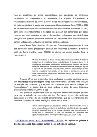 mas às exigências de ampla acessibilidade que oportunize as condições
necessárias à independência e autonomia dos sujeitos. Evidencia-se a
responsabilidade social de prever e prover meios de satisfazer essas necessidades,
ao invés, de destacar o sujeito que a apresenta. Como esclarece Ross (2004, p.204)
as necessidades especiais são decorrentes das oportunidades, existentes ou não,
bem como dos instrumentos e medições que possam ser apropriados por estas
pessoas em suas relações sociais e não resultam unicamente das deficiências
biológicas que possam apresentar. Podemos ser “deficientes” sem nos sentirmos ou
sermos vistos assim, se favoráveis forem as condições sociais.
Maria Teresa Egler Mantoan, Doutora em Educação e pesquisadora é uma
das defensoras dessa proposta por sinalizar, em seus livros e palestras, a inclusão
total, de forma irrestrita, para TODOS os alunos no ensino regular. Para a
pesquisadora,
“A meta da inclusão é, desde o início, não deixar ninguém fora do sistema
escolar, que deverá adaptar-se às particularidades de todos os alunos (...) à
medida que as práticas educacionais excludentes do passado vão dando
espaço e oportunidade à unificação das modalidades de educação, regular
e especial, em um sistema único de ensino, caminha-se em direção a uma
reforma educacional mais ampla, em que todos os alunos começam a ter
suas necessidades educacionais satisfeitas dentro da educação regular
(MANTOAN, 2002, s/p).
A autora afirma que encaminhar para as classes e escolas especiais os que
têm dificuldades de aprendizagem, sendo ou não deficientes, funciona como “válvula
de escape” do professor, que repassa os problemas para outros colegas, os
“especializados”, e, assim, tira de seus ombros o peso de suas limitações
profissionais ( MANTOAN, 2004, p. 28).
Não podemos esperar que todos os requisitos necessários estejam prontos
para que a inclusão se concretize, de fato. Do mesmo modo, não podemos
estabelecer, por meio de um decreto governamental, que ela se transforme em
realidade, como em um passe de mágica, do dia para a noite:
Temos a esperança de que, no próximo milênio, e, definitivamente, ocorra o
corte epistemológico em torno da deficiência, substituindo-se a percepção
social do aluno deficiente, como doente e limitado, para nele antever-se o
adulto feliz e contributivo (o que vai depender da qualidade das
oportunidades que lhes forem apresentadas) (EDLER, 2004, p. 25).
O DECRETO Nº 5.626, DE 22 DE DEZEMBRO DE 2005, no Capítulo VI, garante o
direito à educação das pessoas surdas e com deficiência auditiva.
 