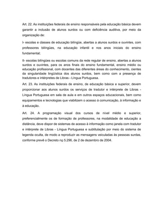 Art. 22. As instituições federais de ensino responsáveis pela educação básica devem
garantir a inclusão de alunos surdos ou com deficiência auditiva, por meio da
organização de:
I- escolas e classes de educação bilíngüe, abertas a alunos surdos e ouvintes, com
professores bilíngües, na educação infantil e nos anos iniciais do ensino
fundamental;
II- escolas bilíngües ou escolas comuns da rede regular de ensino, abertas a alunos
surdos e ouvintes, para os anos finais do ensino fundamental, ensino médio ou
educação profissional, com docentes das diferentes áreas do conhecimento, cientes
da singularidade lingüística dos alunos surdos, bem como com a presença de
tradutores e intérpretes de Libras - Língua Portuguesa.
Art. 23. As instituições federais de ensino, de educação básica e superior, devem
proporcionar aos alunos surdos os serviços de tradutor e intérprete de Libras -
Língua Portuguesa em sala de aula e em outros espaços educacionais, bem como
equipamentos e tecnologias que viabilizem o acesso à comunicação, à informação e
à educação.
Art. 24. A programação visual dos cursos de nível médio e superior,
preferencialmente os de formação de professores, na modalidade de educação a
distância, deve dispor de sistemas de acesso à informação como janela com tradutor
e intérprete de Libras - Língua Portuguesa e subtitulação por meio do sistema de
legenda oculta, de modo a reproduzir as mensagens veiculadas às pessoas surdas,
conforme prevê o Decreto no 5.296, de 2 de dezembro de 2004.
 