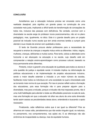 CONCLUSÃO
Acreditamos que a educação inclusiva precisa ser encarada como uma
realidade desejável, pois significa um grande passo na construção de uma
sociedade mais justa, implicando a difícil tarefa de transformação de concepções de
todos nós, inclusive das pessoas com deficiência. Na verdade, conviver com a
diversidade na escola exige do professor novos posicionamentos, não só no plano
pedagógico, mas, igualmente, no ético. Este é o grande desafio para um projeto
possível de inclusão numa escola que tem ainda enormes tarefas a cumprir para
atender à sua missão de ensinar com qualidade a todos.
O texto de Gusmão procura alertar professores para a necessidade de
recuperar e ensinar às crianças o respeito mútuo entre os diferentes: índios, negros,
mulheres, crianças, deficientes e muitos outros. Para tanto, coloca a alteridade como
horizonte a ser alcançado na educação e na escola, cujo desafio está em
compreender a relação ensino-aprendizagem como processo cultural, baseado na
troca permanente entre diferentes.
Portanto, incluir e garantir uma educação de qualidade para todos os alunos é
uma questão de justiça e equidade social. A inclusão implica na reformulação de
políticas educacionais e de implementação de projetos educacionais inclusivo,
sendo o maior desafio estender a inclusão a um maior número de escolas,
facilitando incluir todos os indivíduos em uma sociedade na qual a diversidade está
se tornando mais norma do que exceção. Por isso é preciso refletir sobre a formação
dos educadores, pois essa formação não é para preparar alguém para a
diversidade, mas para a inclusão, porque a inclusão não traz respostas pronta, não é
uma multi habilitação para atender a todas as dificuldades possíveis na sala de aula,
mas uma formação em que o educador irá olhar seu aluno de uma outra dimensão
tendo assim acesso as peculiaridades desse aluno, entendendo e buscando o apoio
necessário.
Finalizando, cabe refletirmos sobre que é ser igual ou diferente? Pois se
olharmos em nossa volta, perceberemos que não existe ninguém igual, na natureza,
no pensamento, nos comportamentos, nas ações etc. E as diferenças não são
sinônimos de incapacidade ou doença, mas de equidade humana.
 