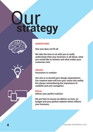 strategy
Our
www.dda-sheriﬁbrahim.com
UNDERSTAND
One size does not ﬁt all
We take the time to sit with you to really
understand what your business is all about, what
you would like to achieve and what makes your
customers tick.
CREATE
Innovation in creation
Our aim is to exceed your design expectations.
Our creative team will turn your vision into reality
but always remembering the importance of
usability and user navigation.
Deliver
Deliver your perfect solution
We are here to ensure we deliver on time, on
budget and your perfect website which reflects
your business.
4
 