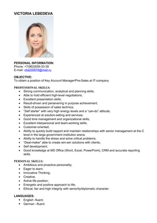 VICTORIA LEBEDEVA 
PERSONAL INFORMATION: 
Phone: +7(962)939-33-39 
E-mail: vita200878@mail.ru 
OBJECTIVE: 
To obtain a position of Key Account Manager/Pre-Sales at IT-company 
PROFESSIONAL SKILLS: 
· Strong communication, analytical and planning skills; 
· Able to hold efficient high-level negotiations; 
· Excellent presentation skills; 
· Result-driven and persevering in purpose achievement; 
· Skills of possession of sales technics; 
· “Self starter” with very high energy levels and a “can-do” attitude; 
· Experienced at solution-selling and services; 
· Good time management and organizational skills; 
· Excellent interpersonal and team-working skills; 
· Customer-oriented; 
· Ability to quickly build rapport and maintain relationships with senior management at the C 
level in the large government institution arena; 
· Ability to handle the stress and solve critical problems; 
· “Deal-maker” able to create win-win solutions with clients; 
· Self development; 
· Good knowledge at MS Office (Word, Excel, PowerPoint), CRM and accurate reporting 
skills. 
PERSONAL SKILLS: 
· Ambitious and proactive personality; 
· Eager to learn; 
· Innovative Thinking; 
· Creative; 
· Active life position; 
· Energetic and positive approach to life; 
· Ethical, fair and high integrity with seniority/diplomatic character. 
LANGUAGES: 
· English -fluent; 
· German –fluent. 
 