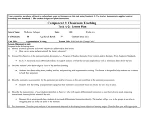 Your committee members will review and evaluate your performance on this task using Standard 1: The teacher demonstrates applied content
knowledge and Standard 2: The teacher designs and plans instruction.
Component I: Classroom Teaching
Task A-2: Lesson Plan
Intern Name: McKenna Hallagan Date: 12/4 Cycle: n/a
# of Students: 34 Age/Grade Level: 7th
Content Area: ELA
Unit Title: Argumentative Writing Lesson Title: Who Stole the Champ Cash?
Lesson Alignment to Unit
Respond to the following items:
a) Identify essential questions and/or unit objective(s) addressed by this lesson.
• How can we argue a claim using all the literary elements?
b) Connect the objectives to the state curriculum documents, i.e., Program of Studies, Kentucky Core Content, and/or Kentucky Core Academic Standards.
• RI.7.1: Cite several pieces of textual evidence to support analysis of what the text says explicitly as well as inferences drawn from the text.
c) Describe students’ prior knowledge or focus of the previous learning.
• Students have been taking notes, reading articles, and practicing with argumentative writing. This lesson is designed to help students use evidence
to back their argument.
d) Describe summative assessment(s) for this particular unit and how lessons in this unit contribute to the summative assessment.
• Students will be writing an argumentative paper as their summative assessment based on articles we have read in class.
e) Describe the characteristics of your students identified in Task A-1 who will require differentiated instruction to meet their diverse needs impacting
instructional planning in this lesson of the unit.
• Because this is an advanced class, students do not need differentiated instruction directly. The teacher will go over to the groups to see who is
struggling and see if she can assist in the moment.
f) Pre-Assessment: Describe your analysis of pre-assessment data used in developing lesson objectives/learning targets (Describe how you will trigger prior
 