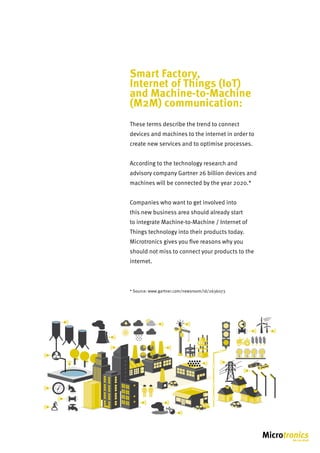 Smart Factory,
Internet of Things (IoT)
and Machine-to-Machine
(M2M) communication:
These terms describe the trend to connect
devices and machines to the internet in order to
create new services and to optimise processes.
According to the technology research and
advisory company Gartner 26 billion devices and
machines will be connected by the year 2020.*
Companies who want to get involved into
this new business area should already start
to integrate Machine-to-Machine / Internet of
Things technology into their products today.
Microtronics gives you five reasons why you
should not miss to connect your products to the
internet.
* Source: www.gartner.com/newsroom/id/2636073
1,5
1 2
0,5
0 3
bar
2,5
 