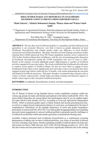 International Journal of Agricultural Extension and Rural Development Studies
Vol.1,No.1,pp. 36-51, January 2015
Published by European Centre for Research Training and Development UK (www.eajournals.org)
36
DOES GENDER MAKES ANY DIFFERENCE IN LIVELIHOODS
DIVERSIFICATION? EVIDENCE FROM NORTHERN GHANA
1Hudu Zakaria*, 2Afishata Mohammed Abujaja, 3Hamza Adam and 4Walata Yakub
Salifu
1,2,4
Department of Agricultural Extension, Rural Development and Gender Studies, Faulty of
Agribusiness and Communication Sciences of the University for Development Studies,
Ghana
Post Office Box TL 1882 – Nyankpala Campus
3
Department of Community Development, University for Development Studies, Ghana
ABSTRACT: The fact that rural livelihood portfolios is expanding and diversifying beyond
agriculture is not contested. However, very little is known on gender dimension of rural
livelihoods diversification and whether gender makes any difference in rural dwellers
construction of livelihood portfolios. This paper therefore presents findings of analysis of data
obtained from USAID sponsored Feed The Future population baseline survey conducted in
2012 in their Northern Ghana Zone of Influence, with the view of examining gender dimension
of livelihoods diversification among the 13,580 respondents who were 15 years or older.
Results of the analysis revealed significant gender differentiation in number of livelihood
activities engaged in by men and women. The results established that livelihoods diversification
is common across gender in Northern Ghana, but men are more likely to engage in more
livelihood activities than women. Significantly more men than women were found to have been
engaged in paid wage labour within the last 12 months, with women dominating the non-farm
self-employed livelihood enterprises. This paper therefore recommends that, measures aim at
women economic empowerment, should target providing training and financial support to
enable women improve their non-farm livelihood enterprises.
KEYWORDS: Livelihoods, diversification, on-farm, non-farm and gender
INTRODUCTION
The 6th
Round of Ghana Living Standard Survey results established variations within the
various age groups for males and females participation in the labour market(GSS, 2013). The
report further found that, the current labour force participation rates by sex are slightly higher
for males (60.6%) than females (59.3%). According to Food and Agricultural Organization
(FAO), ‘efforts to promote gender equity in labour markets and income generating activities,
as well as to support decent employment initiatives in rural areas, are hampered by the lack of
comprehensive information on the multiple dimensions of social and gender inequalities,
particularly in rural areas(FAO, 2012; P6). Very little gender disaggregated data exist regarding
men and women engagement in various livelihood portfolios and gender specific challenges in
livelihood diversification within and outside agriculture in predominant farming areas.
Available evidence portrayed rural livelihoods diversification as a continuously occurring
phenomenon of adding onto on-farm livelihood portfolios, new forms of non-farm livelihood
activities including wage labour, thereby expanding available livelihood options for both men
and women (see Davis, 2006; Services, 2011; FAO, 2012 & Elborgh-woytek et al, 2013). The
fact that women and men particularly in Africa have significantly different roles in the making
 